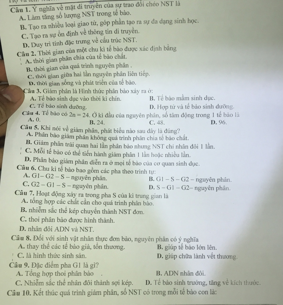 Ý nghĩa về mặt di truyền của sự trao đổi chéo NST là
A. Làm tăng số lượng NST trong tế bào.
B. Tạo ra nhiều loại giao tử, góp phần tạo ra sự đa dạng sinh học.
C. Tạo ra sự ổn định về thông tin di truyền.
D. Duy trì tính đặc trưng về cấu trúc NST.
Câu 2. Thời gian của một chu kì tế bào được xác định bằng
A. thời gian phân chia của tế bào chất.
B. thời gian của quá trình nguyên phân .
C. thời gian giữa hai lần nguyên phân liên tiếp.
D. thời gian sống và phát triển của tế bào.
Câu 3. Giảm phân là Hình thức phân bào xảy ra ở:
A. Tế bào sinh dục vào thời kì chín. B. Tế bào mầm sinh dục.
C. Tế bào sinh dưỡng. D. Hợp tử và tế bào sinh dưỡng.
Câu 4. Tế bào có 2n=24. Ở kì đầu của nguyên phân, số tâm động trong 1 tế bào là
A. 0. B. 24. C. 48. D. 96.
Câu 5. Khi nói về giảm phân, phát biểu nào sau đây là đúng?
A. Phân bào giảm phân không quá trình phân chia tế bảo chất.
B. Giảm phân trải quan hai lần phân bảo nhưng NST chỉ nhân đôi 1 lần.
C. Mỗi tế bào có thể tiến hành giảm phân 1 lần hoặc nhiều lần.
D. Phân bào giảm phân diễn ra ở mọi tế bào của cơ quan sinh dục.
Câu 6. Chu kì tế bào bao gồm các pha theo trình tự:
A. G1- G2 - S - nguyên phân. . G1 − S - G2 - nguyên phân.
B.
C. G2 - G1 - S - nguyên phân. D. S - G1 - G2- nguyên phân.
Câu 7. Hoạt động xảy ra trong pha S của kì trung gian là
A. tổng hợp các chất cần cho quá trình phân bào.
B nhiễm sắc thể kép chuyển thành NST đơn.
C. thoi phân bào được hình thành.
D. nhân đôi ADN và NST.
Câu 8. Đối với sinh vật nhân thực đơn bào, nguyên phân có ý nghĩa
A. thay thế các tế bào già, tổn thương. B. giúp tế bào lớn lên.
C. là hình thức sinh sản. D. giúp chữa lành vết thương.
Câu 9. Đặc điểm pha G1 là gì?
A. Tổng hợp thoi phân bào B. ADN nhân đôi.
C. Nhiễm sắc thể nhân đôi thành sợi kép. D. Tế bào sinh trưởng, tăng về kích thước.
Câu 10. Kết thúc quá trình giảm phân, số NST có trong mỗi tế bào con là: