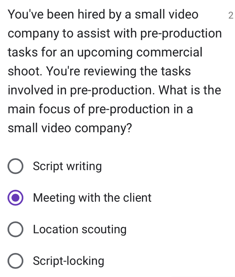 You've been hired by a small video 2
company to assist with pre-production
tasks for an upcoming commercial
shoot. You're reviewing the tasks
involved in pre-production. What is the
main focus of pre-production in a
small video company?
Script writing
Meeting with the client
Location scouting
Script-locking