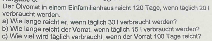 Der Ölvorrat in einem Einfamilienhaus reicht 120 Tage, wenn täglich 20 l 
verbraucht werden. 
a) Wie lange reicht er, wenn täglich 30 I verbraucht werden? 
b) Wie lange reicht der Vorrat, wenn täglich 15 I verbraucht werden? 
c) Wie viel wird täglich verbraucht, wenn der Vorrat 100 Tage reicht?