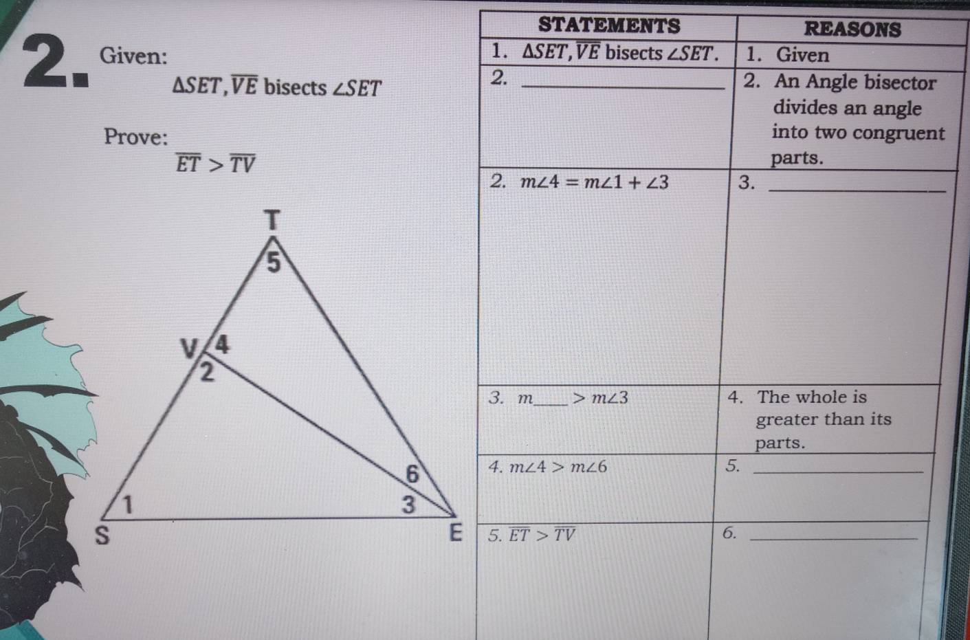 STATEMENTS REASONS 
1. 
2. Given: _ △ SET, overline VE bisects ∠ SET. 1. Given
△ SET, overline VE bisects ∠ SET
2. 
2. An Angle bisector 
divides an angle 
Prove: 
into two congruent
overline ET>overline TV
parts. 
2. m∠ 4=m∠ 1+∠ 3 3._ 
3. m_  >m∠ 3 4. The whole is 
greater than its 
parts. 
4. m∠ 4>m∠ 6 5._ 
5. overline ET>overline TV 6._