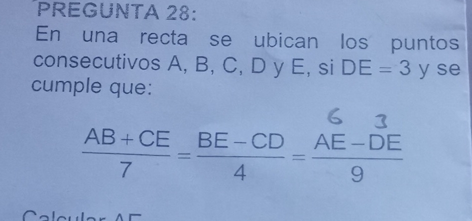 PREGUNTA 28: 
En una recta se ubican los puntos 
consecutivos A, B, C, D y E, si DE=3 y se 
cumple que:
 (AB+CE)/7 = (BE-CD)/4 = (AE-DE)/9 