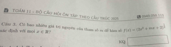 TOÁN 11 - BÔ CÂU HỏI ÔN TậP THEO CÂU TRÚC 2025 
0949.050.113 
Câu 3. Có bao nhiêu giá trị nguyên của tham số m để hàm số f(x)=(2x^2+mx+2)^ 1/2 
xác định với mọi x∈ R ? 
KQ: □