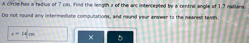 A circle has a radius of 7 cm. Find the length s of the arc intercepted by a central angle of 1.7 radians. 
Do not round any intermediate computations, and round your answer to the nearest tenth.
s=14|cm
×