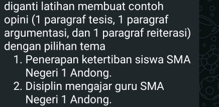 diganti latihan membuat contoh 
opini (1 paragraf tesis, 1 paragraf 
argumentasi, dan 1 paragraf reiterasi) 
dengan pilihan tema 
1. Penerapan ketertiban siswa SMA 
Negeri 1 Andong. 
2. Disiplin mengajar guru SMA 
Negeri 1 Andong.