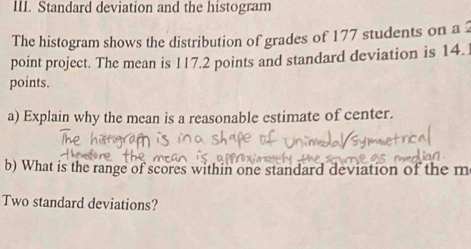 Standard deviation and the histogram 
The histogram shows the distribution of grades of 177 students on a 
point project. The mean is 117.2 points and standard deviation is 14. 
points. 
a) Explain why the mean is a reasonable estimate of center. 
b) What is the range of scores within one standard deviation of the m 
Two standard deviations?