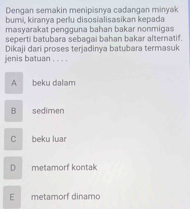 Dengan semakin menipisnya cadangan minyak
bumi, kiranya perlu disosialisasikan kepada
masyarakat pengguna bahan bakar nonmigas
seperti batubara sebagai bahan bakar alternatif.
Dikaji dari proses terjadinya batubara termasuk
jenis batuan . . . .
A beku dalam
B sedimen
C beku luar
D metamorf kontak
E metamorf dinamo