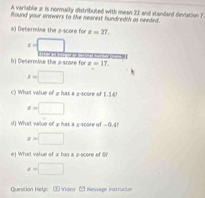 A variable x is normally distributed with mean 22 and standard deviation 7, 
Round your answers to the nearest hundredth as needed. 
a) Determine the z-score for x=27,
z=□
riter an Integor or hocima 
b) Determine the z-score for x=17,
z=□
c) What value of ∞ has a z-score of 1.14?
x=□
d) What value of æ has a z-score of —0.4?
x=□
e) What value of x has a z-score of 0?
x=□
Question Help: * Video Message instructor