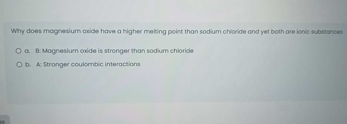 Why does magnesium oxide have a higher melting point than sodium chloride and yet both are ionic substances
a. B: Magnesium oxide is stronger than sodium chloride
b. A: Stronger coulombic interactions
e