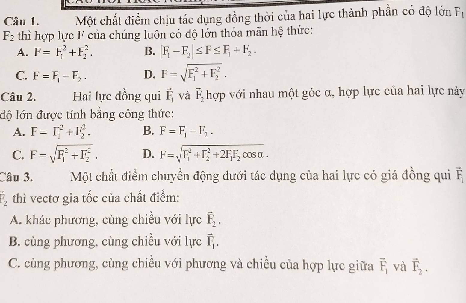 Một chất điểm chịu tác dụng đồng thời của hai lực thành phần có độ lớn F_1
F_2 thì hợp lực F của chúng luôn có độ lớn thỏa mãn hệ thức:
A. F=F_1^(2+F_2^2. B. |F_1)-F_2|≤ F≤ F_1+F_2.
C. F=F_1-F_2. D. F=sqrt (F_1)^2+F_2^2. 
Câu 2. Hai lực đồng qui vector F_1 và vector F_2 hợp với nhau một góc α, hợp lực của hai lực này
độ lớn được tính bằng công thức:
A. F=F_1^(2+F_2^2. B. F=F_1)-F_2.
C. F=sqrt (F_1)^2+F_2^2. D. F=sqrt (F_1)^2+F_2^(2+2F_1)F_2cos alpha . 
Câu 3. Một chất điểm chuyển động dưới tác dụng của hai lực có giá đồng qui vector F_1
vector F_2 thì vectơ gia tốc của chất điểm:
A. khác phương, cùng chiều với lực vector F_2.
B. cùng phương, cùng chiều với lực vector F_1.
C. cùng phương, cùng chiều với phương và chiều của hợp lực giữa vector F_1 và vector F_2.