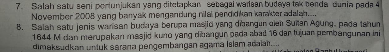 Salah satu seni pertunjukan yang ditetapkan sebagai warisan budaya tak benda dunia pada 4
November 2008 yang banyak mengandung nilai pendidikan karakter adaląh.... 
8. Salah satu jenis warisan budaya berupa masjid yang dibangun oleh Sultan Agung, pada tahun 
1644 M dan merupakan masjid kuno yang dibangun pada abad 16 dan tujuan pembangunan ini 
dimaksudkan untuk sarana pengembangan agama Islam adalah....