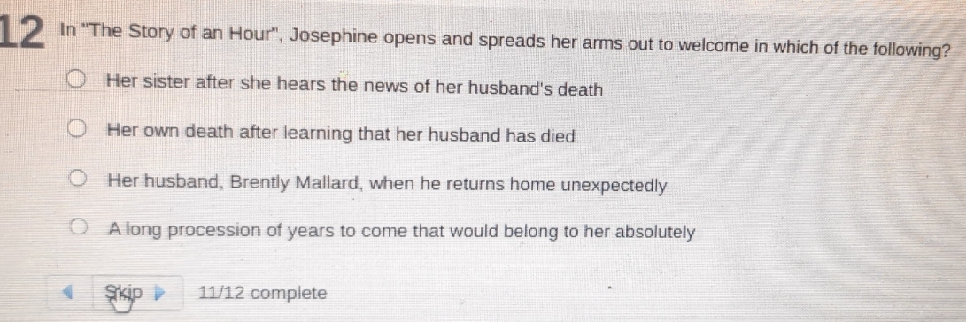 In ''The Story of an Hour'', Josephine opens and spreads her arms out to welcome in which of the following?
Her sister after she hears the news of her husband's death
Her own death after learning that her husband has died
Her husband, Brently Mallard, when he returns home unexpectedly
A long procession of years to come that would belong to her absolutely
Skip 11/12 complete