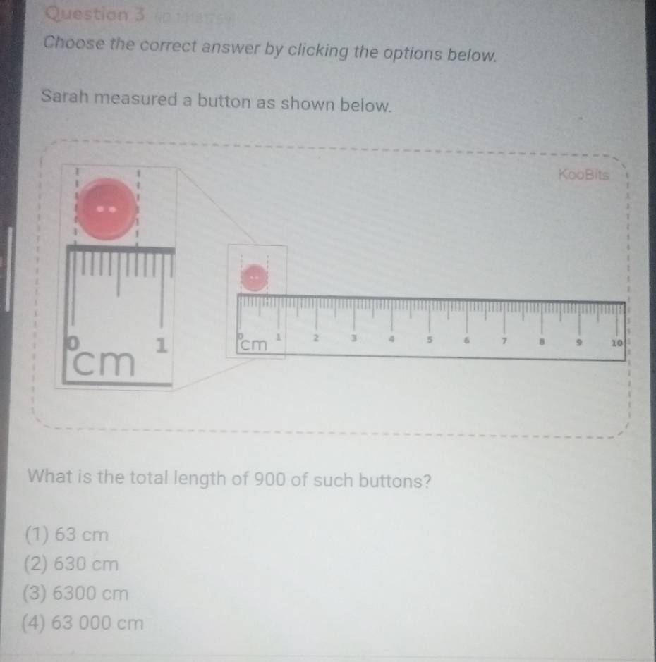 Choose the correct answer by clicking the options below.
Sarah measured a button as shown below.
KooBits°cm^2 . □^0cm^1 2 3 4 5 6 7 8 9 10
What is the total length of 900 of such buttons?
(1) 63 cm
(2) 630 cm
(3) 6300 cm
(4) 63 000 cm