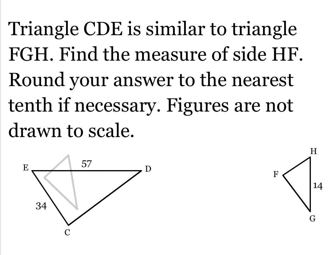 Triangle CDE is similar to triangle
FGH. Find the measure of side HF. 
Round your answer to the nearest 
tenth if necessary. Figures are not 
drawn to scale.