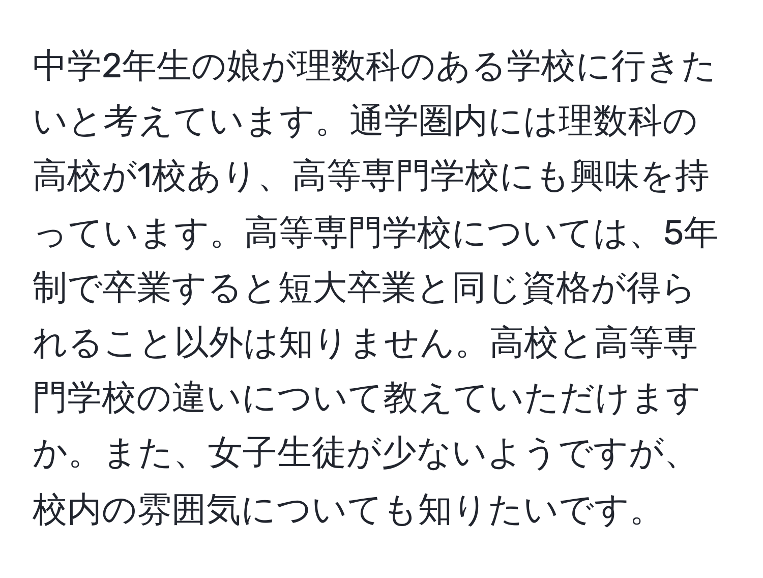 中学2年生の娘が理数科のある学校に行きたいと考えています。通学圏内には理数科の高校が1校あり、高等専門学校にも興味を持っています。高等専門学校については、5年制で卒業すると短大卒業と同じ資格が得られること以外は知りません。高校と高等専門学校の違いについて教えていただけますか。また、女子生徒が少ないようですが、校内の雰囲気についても知りたいです。