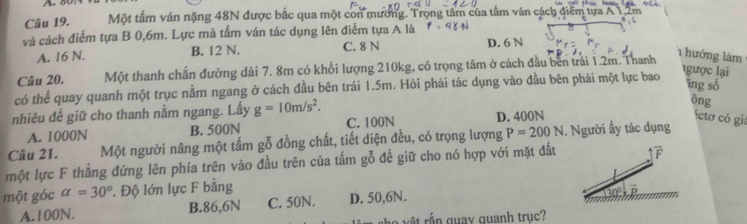 Một tấm ván nặng 48N được bắc qua một con mương. Trọng tâm của tấm ván cách điểm tựa A 1,2m
và cách điểm tựa B 0,6m. Lực mà tấm ván tác dụng lên điểm tựa A là
C. 8 N
A. 16 N. B. 12 N. D. 6 N
Câu 20. Một thanh chấn đường dài 7. 8m có khối lượng 210kg, có trọng tâm ở cách đầu bên trái 1.2m. Thanh
1 hướng làm
có thể quay quanh một trục nằm ngang ở cách đầu bên trái 1.5m. Hỏi phải tác dụng vào đầu bên phải một lực bao
gược lại
ng số
nhiêu đế giữ cho thanh nằm ngang. Lấy g=10m/s^2. 
ông
A. 1000N B. 500N C. 100N D. 400N
éctơ có gi:
Câu 21. Một người nâng một tấm gỗ đồng chất, tiết diện đều, có trọng lượng P=200N. Người ấy tác dụng
một lực F thắng đứng lên phía trên vào đầu trên của tấm gỗ để giữ cho nó hợp với mặt đất
một góc alpha =30°. Độ lớn lực F bằng
A. 100N. B. 86,6N C. 50N. D. 50,6N.
h
l o v ậ t rắn quay quanh truc?