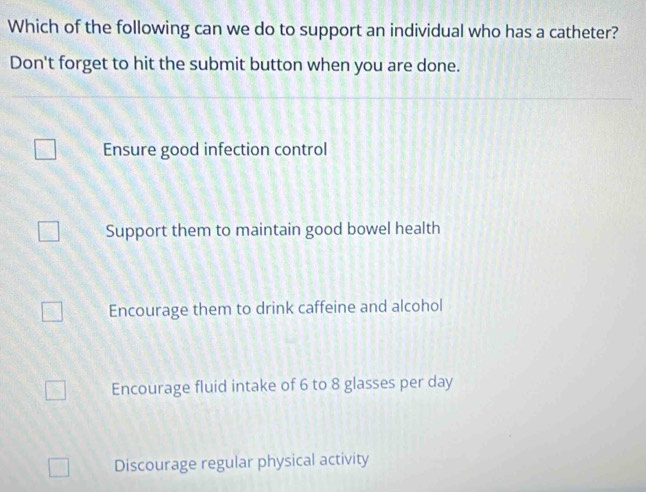 Which of the following can we do to support an individual who has a catheter?
Don't forget to hit the submit button when you are done.
Ensure good infection control
Support them to maintain good bowel health
Encourage them to drink caffeine and alcohol
Encourage fluid intake of 6 to 8 glasses per day
Discourage regular physical activity