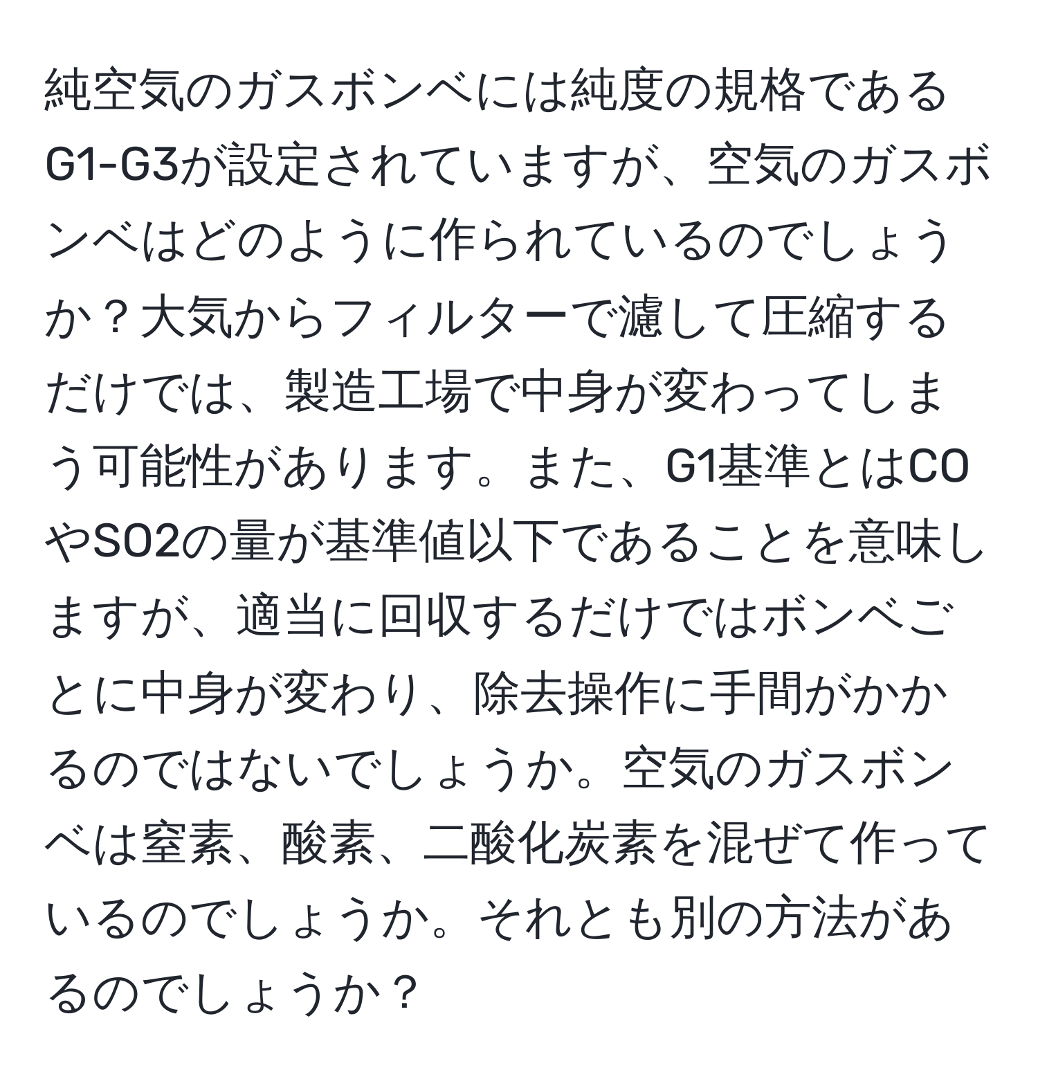 純空気のガスボンベには純度の規格であるG1-G3が設定されていますが、空気のガスボンベはどのように作られているのでしょうか？大気からフィルターで濾して圧縮するだけでは、製造工場で中身が変わってしまう可能性があります。また、G1基準とはCOやSO2の量が基準値以下であることを意味しますが、適当に回収するだけではボンベごとに中身が変わり、除去操作に手間がかかるのではないでしょうか。空気のガスボンベは窒素、酸素、二酸化炭素を混ぜて作っているのでしょうか。それとも別の方法があるのでしょうか？