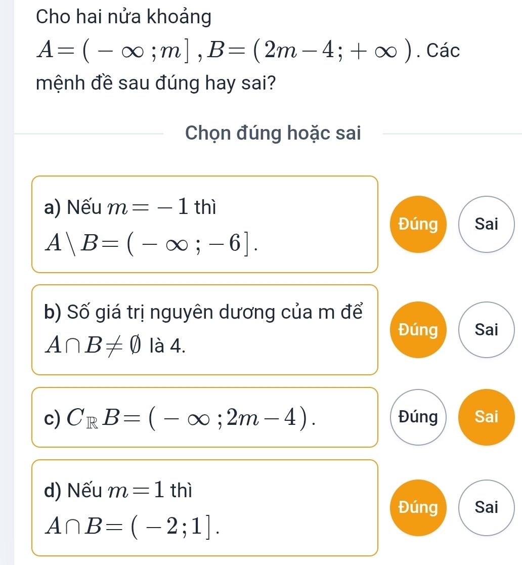 Cho hai nửa khoảng
A=(-∈fty ;m], B=(2m-4;+∈fty ). Các
mệnh đề sau đúng hay sai?
Chọn đúng hoặc sai
a) Nếu m=-1thi
Đúng Sai
A|B=(-∈fty ;-6]. 
b) Số giá trị nguyên dương của m để
Đúng Sai
A∩ B!= varnothing là 4.
c) C_RB=(-∈fty ;2m-4). Đúng Sai
d) Nếu m=1thi
Đúng Sai
A∩ B=(-2;1].