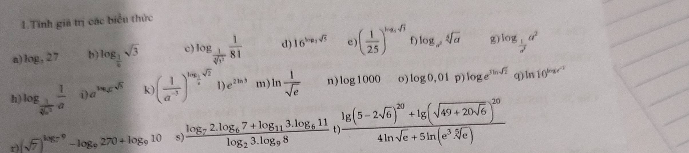 Tính giá trị các biểu thức 
c log _ 1/sqrt[3](3^2)  1/81  d) 16^(log _2)sqrt(5) e) ( 1/25 )^log _5sqrt(3) f) log _a^2sqrt[4](a)
a) log _327 b) log _ 1/9 sqrt(3) g) log _ 1/d^3 a^2
h) log _ 1/sqrt[3](a^2)  1/a  i) a^(log _sqrt(a))sqrt(5) k) ( 1/a^(-3) )^log _ 1/a sqrt(2) 1) e^(2ln 3) m)l n  1/sqrt(e)  n) log 1000 o) log 0,01p) log e^(3ln sqrt(2)) q) ln 10^(log _e^-2)
r) (sqrt(7))^log _79-log _9270+log _910 s) frac log _72.log _67+log _113.log _611log _23.log _98 t) frac lg (5-2sqrt(6))^20+lg (sqrt(49+20sqrt 6))^204ln sqrt(e)+5ln (e^(3sqrt[5](e)))