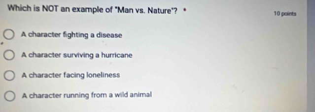 Which is NOT an example of "Man vs. Nature"? * 10 points
A character fighting a disease
A character surviving a hurricane
A character facing loneliness
A character running from a wild animal