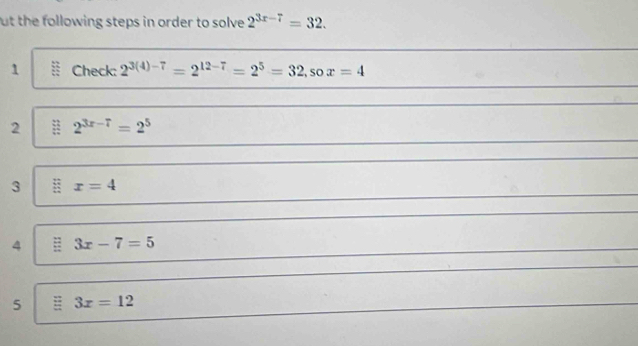 ut the following steps in order to solve 2^(3x-7)=32. 
1 Check: 2^(3(4)-7)=2^(12-7)=2^5=32, sox=4
2 2^(3x-7)=2^5
3 x=4
4 3x-7=5
5 3x=12