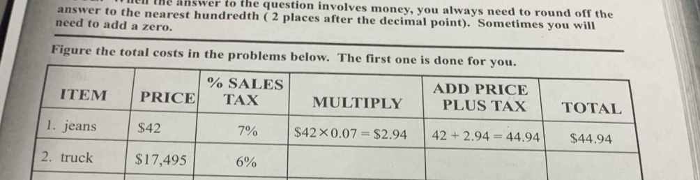 hel the answer to the question involves money, you always need to round off the
answer to the nearest hundredth ( 2 places after the decimal point). Sometimes you will
need to add a zero.
Figure the total costs in the problems below. The first one is