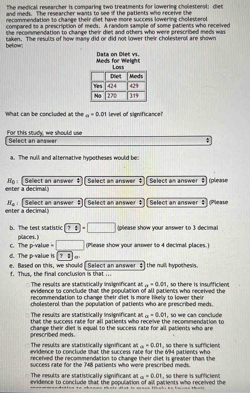 The medical researcher is comparing two treatments for lowering cholesterol: diet
and meds. The researcher wants to see if the patients who receive the
recommendation to change their diet have more success lowering cholesterol
compared to a prescription of meds. A random sample of some patients who received
the recommendation to change their diet and others who were prescribed meds was
taken. The results of how many did or did not lower their cholesterol are shown
below:
Data on Diet vs.
Meds for Weight
What can be concluded at the alpha =0.01 level of significance?
For this study, we should use
Select an answer ;
a. The null and alternative hypotheses would be:
H: [ Select an answer $ Select an answer Select an answer ‡ (please
enter a decimal)
H_a : Select an answer Select an answer $ Select an answer ‡ (Please
enter a decimal)
b. The test statistic ?=□ (please show your answer to 3 decimal
places.)
c. The p -value =□ (Please show your answer to 4 decimal places.)
d. The p -value is [? $)α⋅
e. Based on this, we should Select an answer $ the null hypothesis.
f. Thus, the final conclusion is that ...
The results are statistically insignificant at alpha =0.01 , so there is insufficient
evidence to conclude that the population of all patients who received the
recommendation to change their diet is more likely to lower their
cholesterol than the population of patients who are prescribed meds.
The results are statistically insignificant at alpha =0.01 , so we can conclude
that the success rate for all patients who receive the recommendation to
change their diet is equal to the success rate for all patients who are
prescribed meds.
The results are statistically significant at alpha =0.01 , so there is sufficient
evidence to conclude that the success rate for the 694 patients who
received the recommendation to change their diet is greater than the
success rate for the 748 patients who were prescribed meds.
The results are statistically significant at alpha =0.01 , so there is sufficient
evidence to conclude that the population of all patients who received the