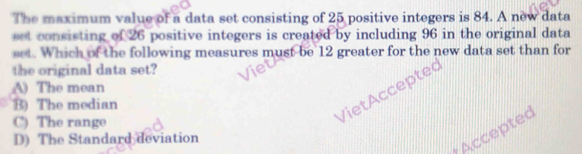 The maximum value of a data set consisting of 25 positive integers is 84. A new data
eet consisting of 26 positive integers is created by including 96 in the original data
set. Which of the following measures must be 12 greater for the new data set than for
the original data set?
pte
A) The mean
B) The median
C) The range
D) The Standard deviation
Accepted