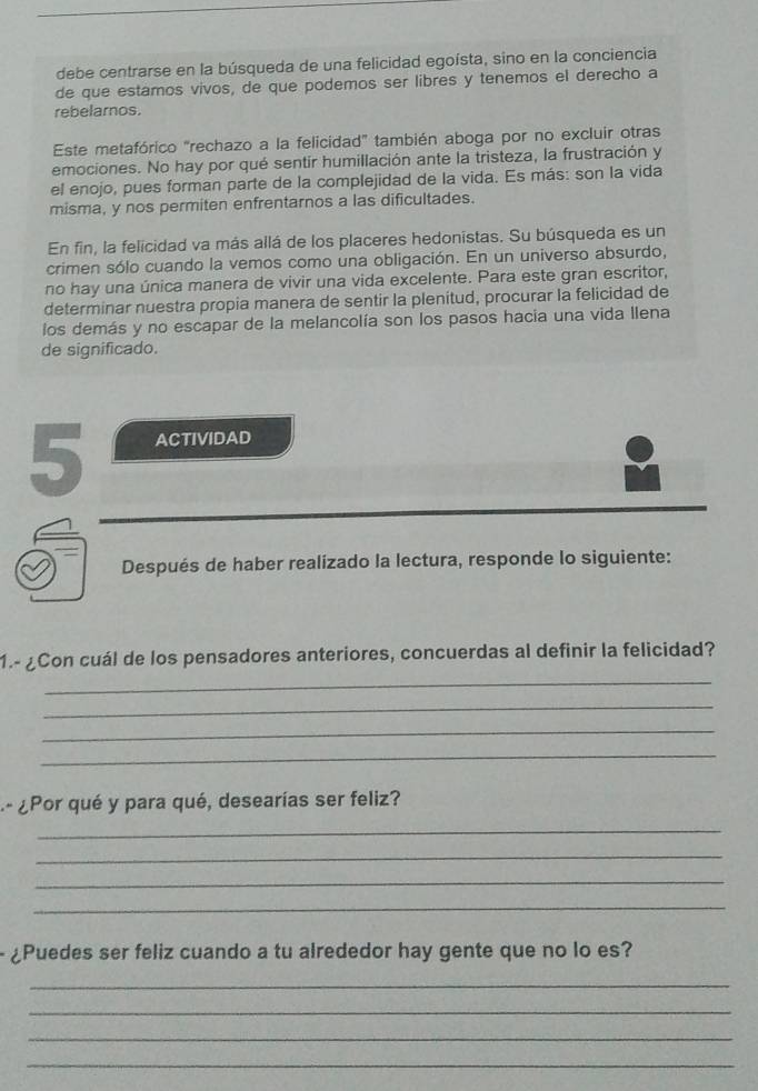 debe centrarse en la búsqueda de una felicidad egoísta, sino en la conciencia 
de que estamos vivos, de que podemos ser libres y tenemos el derecho a 
rebelarnos. 
Este metafórico "rechazo a la felicidad" también aboga por no excluir otras 
emociones. No hay por qué sentir humillación ante la tristeza, la frustración y 
el enojo, pues forman parte de la complejidad de la vida. Es más: son la vida 
misma, y nos permiten enfrentarnos a las dificultades. 
En fin, la felicidad va más allá de los placeres hedonistas. Su búsqueda es un 
crimen sólo cuando la vemos como una obligación. En un universo absurdo, 
no hay una única manera de vivir una vida excelente. Para este gran escritor, 
determinar nuestra propia manera de sentir la plenitud, procurar la felicidad de 
los demás y no escapar de la melancolía son los pasos hacia una vida llena 
de significado. 
5 ACTIVIDAD 
Después de haber realizado la lectura, responde lo siguiente: 
_ 
1.- ¿Con cuál de los pensadores anteriores, concuerdas al definir la felicidad? 
_ 
_ 
_ 
- ¿Por qué y para qué, desearías ser feliz? 
_ 
_ 
_ 
_ 
- ¿Puedes ser feliz cuando a tu alrededor hay gente que no lo es? 
_ 
_ 
_ 
_