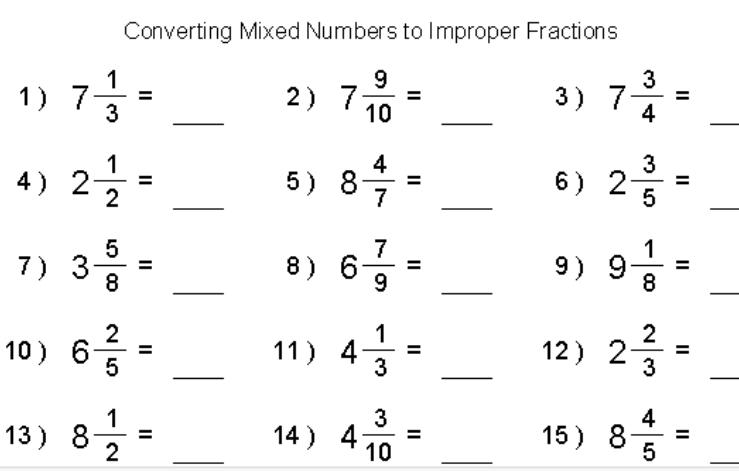 Converting Mixed Numbers to Improper Fractions 
1 ) 7 1/3 = _2 ) 7 9/10 = _3 ) 7 3/4 = _ 
4 ) 2 1/2 = _5 ) 8 4/7 = _6 ) 2 3/5 = _ 
7 ) 3 5/8 = _8 ) 6 7/9 = _9) 9 1/8 = _ 
10 ) 6 2/5 = _11) 4 1/3 = _12 ) 2 2/3 = _ 
13 ) 8 1/2 = _14 ) 4 3/10 = _15 ) 8 4/5 = _