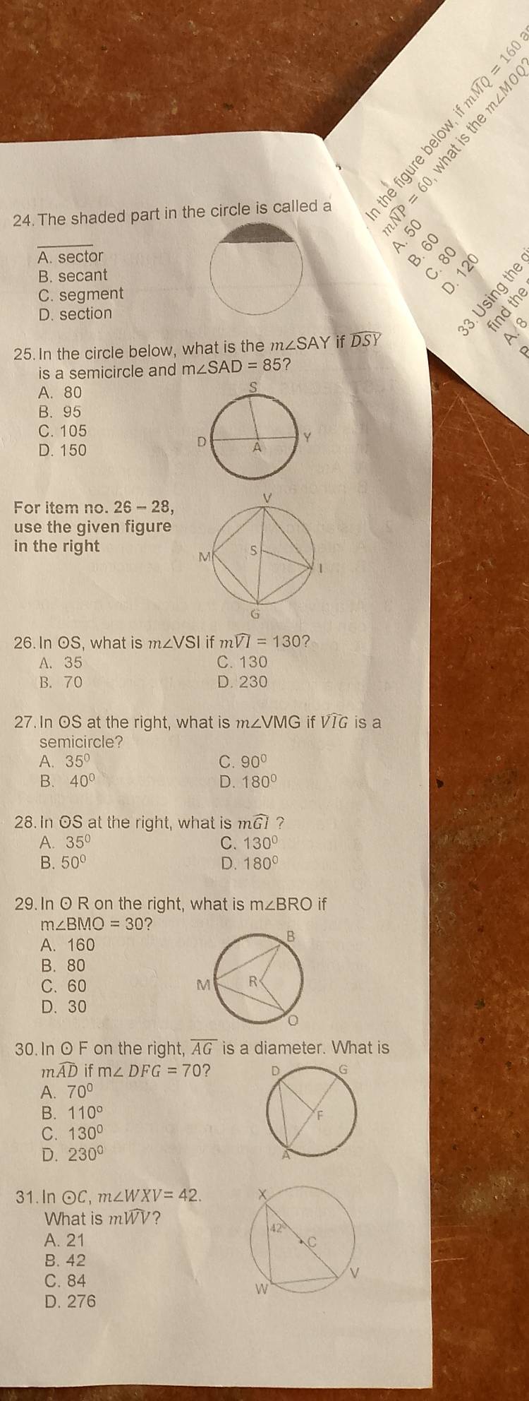 The shaded part in the circle is called a   º 
_
é
A. 50
A. sector
B. secant
C. 80
C. segment
D. section
fnd the
25. In the circle below, what is the m∠SAY if DSY
A. 8
is a semicircle and m∠ SAD=85 ?
A. 80
B. 95
C. 105
D. 150 
For item no. 26-28,
use the given figure
in the right
26. In OS, what is m∠ VS $l if mwidehat VI=130 ?
A. 35 C. 130
B. 70 D. 230
27.In OS at the right, what is m∠ VMG if VIG is a
semicircle?
A. 35° C. 90°
B. 40° D. 180°
28. In OS at the right, what is mwidehat GI 7
A. 35° C. 130°
B. 50° D. 180°
29. In O R on the right, what is m∠ BRO if
m∠ BMO=30 ?
A. 160
B. 80
C. 60
D. 30
30. In O F on the right, overline AG is a diameter. What is
m widehat AD if m∠ DFG=70?
A. 70°
B. 110°
C. 130°
D. 230°
31. In odot C m∠ WXV=42.
What is mWV?
A. 21
B. 42
C. 84
D. 276