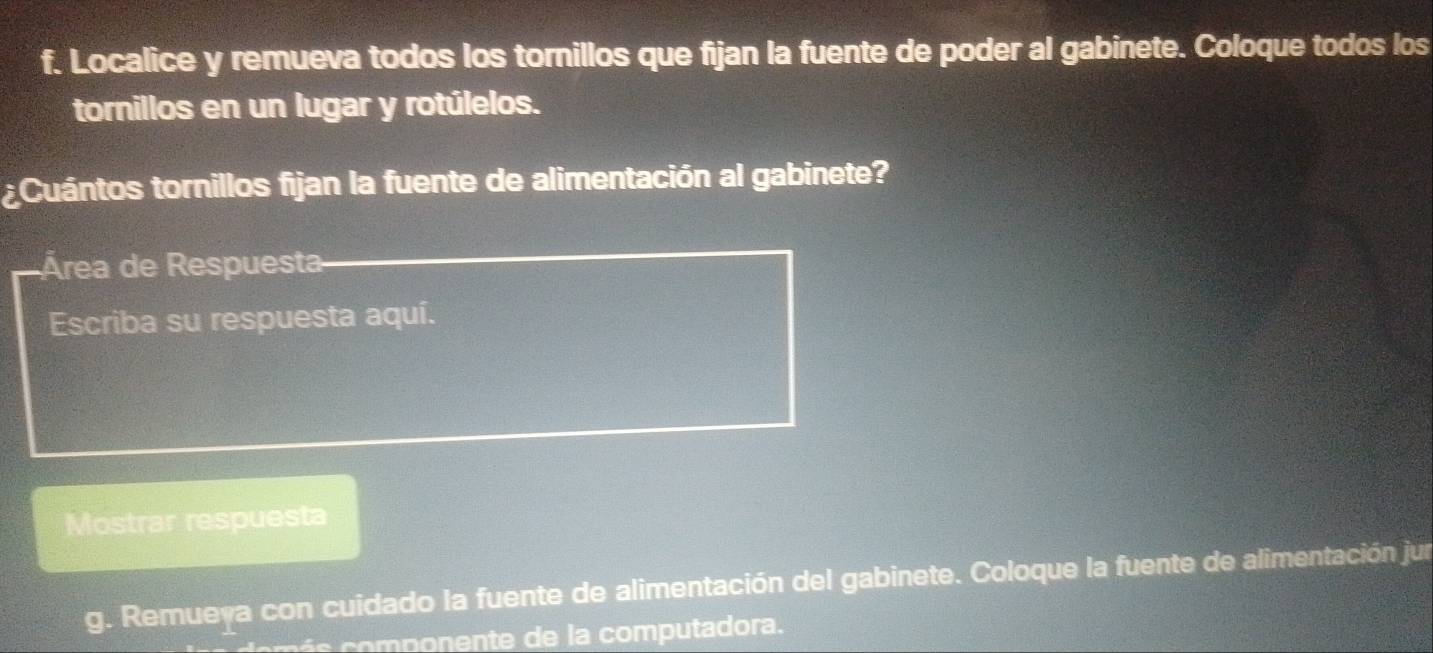 Localice y remueva todos los tornillos que fijan la fuente de poder al gabinete. Coloque todos los 
tornillos en un lugar y rotúlelos. 
¿Cuántos tornillos fijan la fuente de alimentación al gabinete? 
Área de Respuesta 
Escriba su respuesta aquí. 
Mostrar respuesta 
g. Remueva con cuidado la fuente de alimentación del gabinete. Coloque la fuente de alimentación jun 
o p o n omp u tadora.