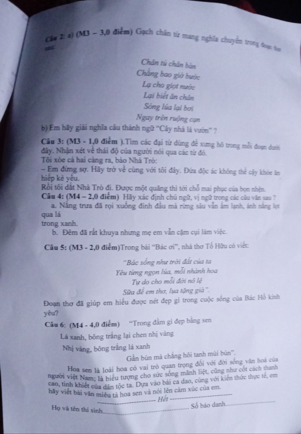 Cia 2: a) (M3 ~ 3,0 điễm) Gạch chân từ mang nghĩa chuyển trong đạn tư
Chân tú chân bàn
Chẳng bao giờ bước
Lạ cho giọt nước
Lại biết ăn chán
Sóng lúa lại bơi
Ngay trên ruộng cạn
b) Em hãy giải nghĩa câu thành ngữ “Cây nhà lá vườn” ?
Câu 3: (M3 - 1,0 điểm ).Tìm các đại từ dùng để xưng hô trong mỗi đoạn dưới
đây. Nhận xét về thái độ của người nói qua các từ đó.
Tôi xòe cả hai càng ra, bảo Nhà Trò:
- Em đừng sợ. Hãy trở về cùng với tôi đây. Đứa độc ác không thể cậy khỏe ăn
hiếp kẻ yếu.
Rồi tôi đắt Nhà Trò đi. Được một quãng thì tới chỗ mai phục của bọn nhện.
Câu 4: (M4 - 2,0 điểm) Hãy xác định chủ ngữ, vị ngữ trong các câu văn sau ?
a. Năng trưa đã rọi xuống đinh đầu mà rừng sâu vẫn âm lạnh, ánh năng lọt
qua lá
trong xanh.
b. Đêm đã rất khuya nhưng mẹ em vẫn cặm cụi làm việc.
Câu 5: (M3 - 2,0 điểm)Trong bài “Bác ơi”, nhà thơ Tổ Hữu có viết:
'Bác sống như trời đất của ta
Yêu từng ngọn lúa, mỗi nhành hoa
Tự do cho mỗi đời nó lệ
Sửa để em thơ, lụa tặng già ''.
Đoạn thơ đã giúp em hiều được nét đẹp gì trong cuộc sống của Bác Hồ kính
yêu?
Câu 6: (M4 - 4,0 điểm) “Trong đầm gi đẹp bằng sen
Lá xanh, bông trắng lại chen nhị vàng
Nhị vàng, bông trắng lá xanh
Gần bùn mà chắng hôi tanh mùi bùn''.
Hoa sen là loài hoa có vai trò quan trọng đổi với đời sống văn hoá của
vgười việt Nam: là biểu tượng cho sức sống mãnh liệt, cũng như cốt cách thanh
cao, tinh khiết của dân tộc ta. Dựa vào bài ca dao, cùng với kiến thức thực tế, em
hãy viết bài văn miêu tả hoa sen và nói lên cảm xúc của em
_Hết
Số báo danh.
_
Họ và tên thí sinh_