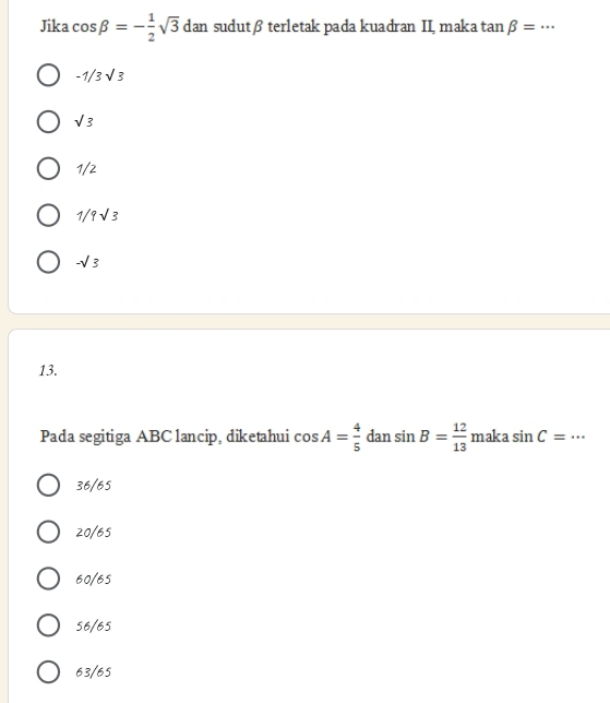 Jika cos beta =- 1/2 sqrt(3) dan sudutβ terletak pada kuadran II, maka tan beta =·s _
-1/3sqrt(3)
sqrt(3)
1/2
1/9sqrt(3)
-sqrt(3)
13.
Pada segitiga ABC lancip, diketahui cos A= 4/5  dan sin B= 12/13  maka sin C= _
36/65
20/65
60/65
56/65
63/65