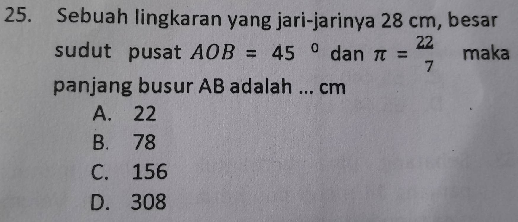 Sebuah lingkaran yang jari-jarinya 28 cm, besar
sudut pusat AOB=45° dan π = 22/7  maka
panjang busur AB adalah ... cm
A. 22
B. 78
C. 156
D. 308