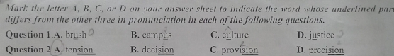 Mark the letter A, B, C, or D on your answer sheet to indicate the word whose underlined par.
differs from the other three in pronunciation in each of the following questions.
Question 1.A. brush B. campus C. culture D. justice
Question 2.A. tension B. decision C. provision D. precision