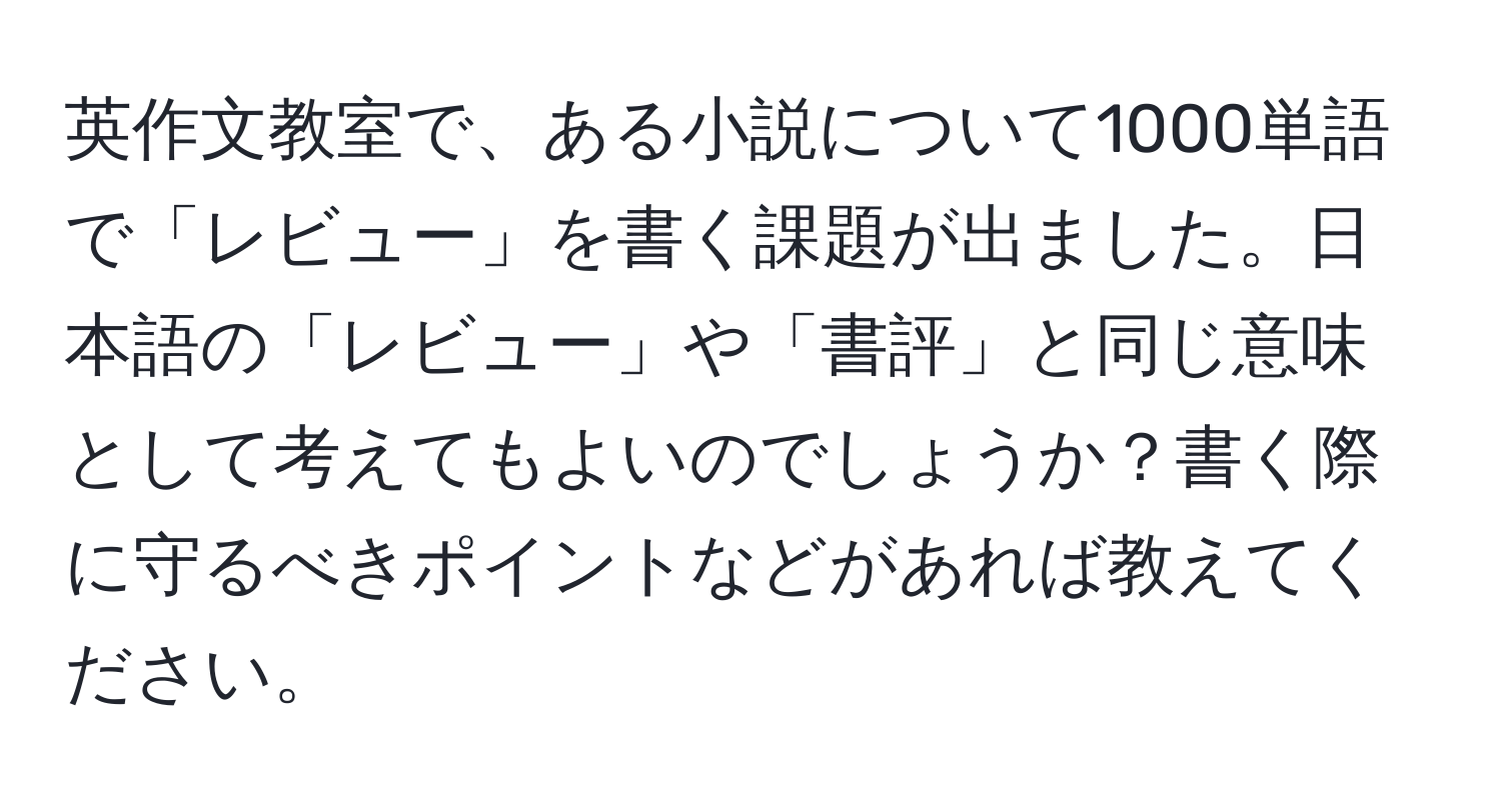 英作文教室で、ある小説について1000単語で「レビュー」を書く課題が出ました。日本語の「レビュー」や「書評」と同じ意味として考えてもよいのでしょうか？書く際に守るべきポイントなどがあれば教えてください。