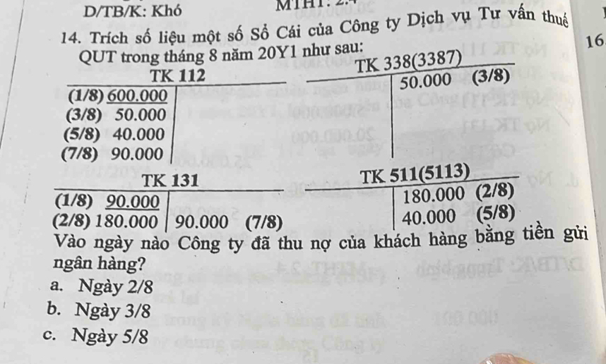 D/TB/K: Khó
14. Trích số liệu một số Số Cái của Công ty Dịch vụ Tư vấn thuế
QUT trong tháng 8 năm 20Y1 như sau:
16
TK 20(330)
TK 112 (3/8)
| 50.000
(1/8) 600.000
(3/8) 50.000
(5/8) 40.000
(7/8) 90.000
TK 131
(1/8) 90.000
 TK511(5113)/180.000(2/8) 
|
(2/8) 180.000 90.000 (7/8)
Vào ngày nào Công ty đã thu nợ của khách hàng bằng tiền gửi
ngân hàng?
a. Ngày 2/8
b. Ngày 3/8
c. Ngày 5/8