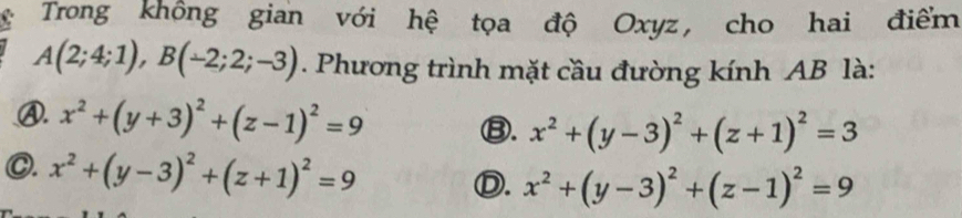 Trong không gian với hệ tọa độ Oxyz, cho hai điểm
A(2;4;1), B(-2;2;-3). Phương trình mặt cầu đường kính AB là:
Ⓐ. x^2+(y+3)^2+(z-1)^2=9 ⑬. x^2+(y-3)^2+(z+1)^2=3
C. x^2+(y-3)^2+(z+1)^2=9 Ⓓ. x^2+(y-3)^2+(z-1)^2=9