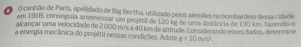 0O canhão de Paris, apelidado de Big Bertha, utilizado pelos alemães no bombardeio dessa cidade 
em 1918, conseguia arremessar um projétil de 120 kg de uma distância de 130 km, fazendo-o 
alcançar uma velocidade de 2 000 m/s a 40 km de altitude. Considerando esses dados, determine 
a energia mecânica do projétil nessas condições. Adote g=10m/s^2.