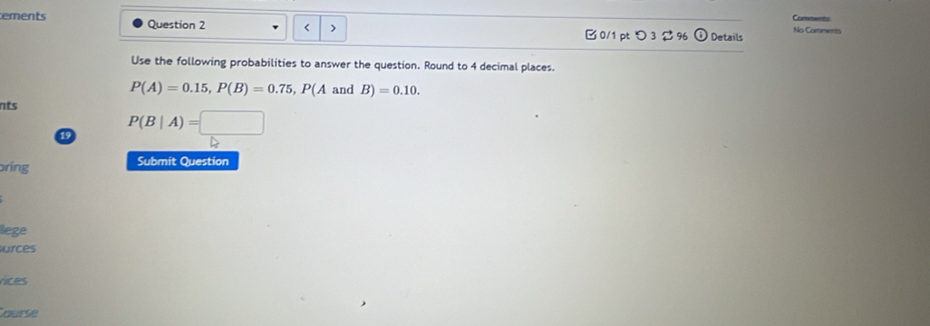 Comments 
ements Question 2 No Comments 
< > 
B 0/1 ptつ 3296 Details 
Use the following probabilities to answer the question. Round to 4 decimal places.
P(A)=0.15, P(B)=0.75, P(A and B)=0.10. 
nts 
19 P(B|A)=□
oring Submit Question 
lege 
urces 
rices 
Course