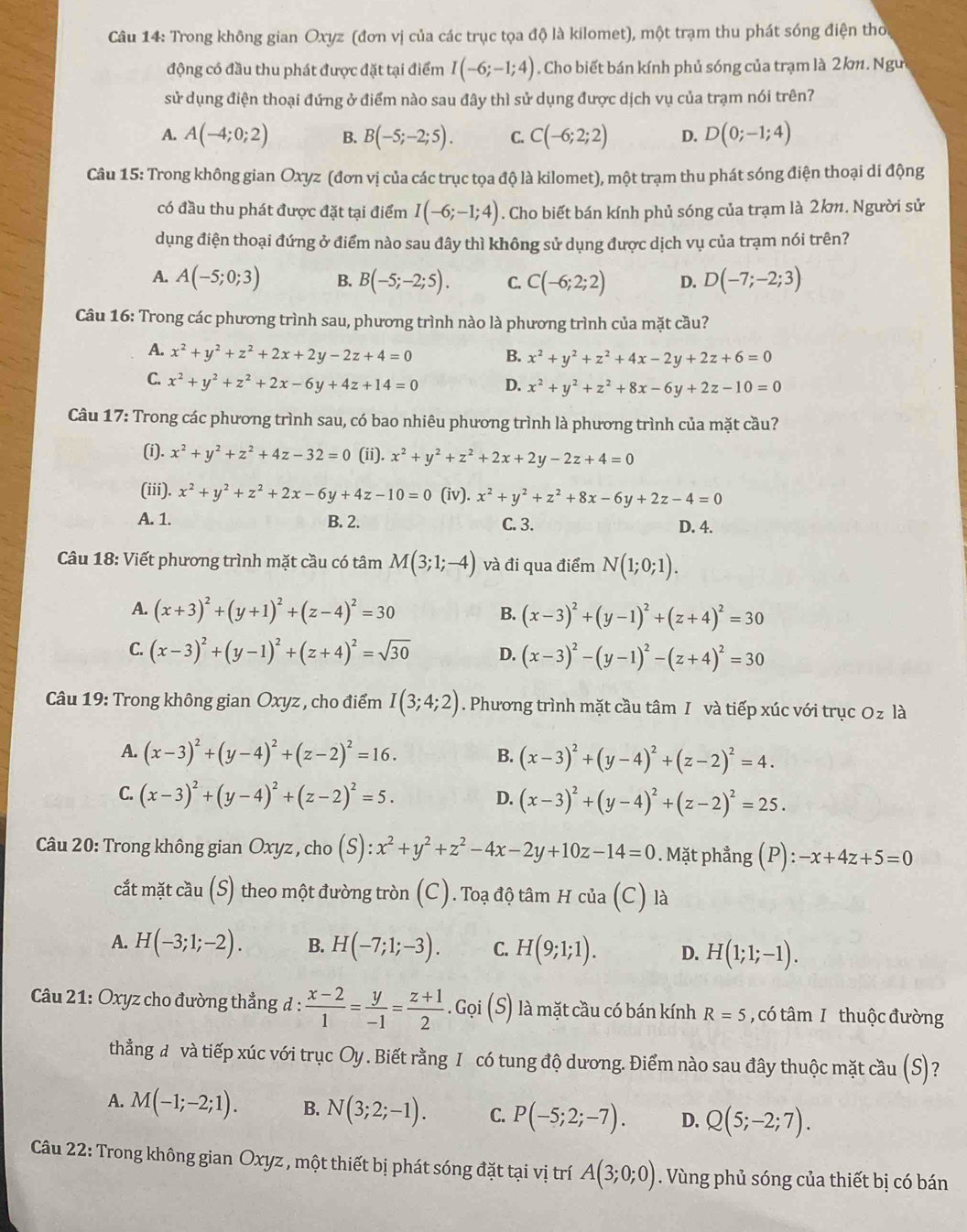 Trong không gian Oxyz (đơn vị của các trục tọa độ là kilomet), một trạm thu phát sóng điện thời
động có đầu thu phát được đặt tại điểm I(-6;-1;4). Cho biết bán kính phủ sóng của trạm là 2km. Ngư
sử dụng điện thoại đứng ở điểm nào sau đây thì sử dụng được dịch vụ của trạm nói trên?
A. A(-4;0;2) B. B(-5;-2;5). C. C(-6;2;2) D. D(0;-1;4)
Câu 15: Trong không gian Oxyz (đơn vị của các trục tọa độ là kilomet), một trạm thu phát sóng điện thoại di động
có đầu thu phát được đặt tại điểm I(-6;-1;4). Cho biết bán kính phủ sóng của trạm là 2km. Người sử
dụng điện thoại đứng ở điểm nào sau đây thì không sử dụng được dịch vụ của trạm nói trên?
A. A(-5;0;3) B. B(-5;-2;5). C. C(-6;2;2) D. D(-7;-2;3)
Câu 16: Trong các phương trình sau, phương trình nào là phương trình của mặt cầu?
A. x^2+y^2+z^2+2x+2y-2z+4=0 B. x^2+y^2+z^2+4x-2y+2z+6=0
C. x^2+y^2+z^2+2x-6y+4z+14=0 D. x^2+y^2+z^2+8x-6y+2z-10=0
Câu 17: Trong các phương trình sau, có bao nhiêu phương trình là phương trình của mặt cầu?
(i). x^2+y^2+z^2+4z-32=0 (ii). x^2+y^2+z^2+2x+2y-2z+4=0
(iii). x^2+y^2+z^2+2x-6y+4z-10=0 (iv). x^2+y^2+z^2+8x-6y+2z-4=0
A. 1. B. 2. C. 3. D. 4.
Câu 18: Viết phương trình mặt cầu có tâm M(3;1;-4) và đi qua điểm N(1;0;1).
A. (x+3)^2+(y+1)^2+(z-4)^2=30 (x-3)^2+(y-1)^2+(z+4)^2=30
B.
C. (x-3)^2+(y-1)^2+(z+4)^2=sqrt(30) D. (x-3)^2-(y-1)^2-(z+4)^2=30
Câu 19: Trong không gian Oxyz , cho điểm I(3;4;2). Phương trình mặt cầu tâm I và tiếp xúc với trục Oz là
A. (x-3)^2+(y-4)^2+(z-2)^2=16. (x-3)^2+(y-4)^2+(z-2)^2=4.
B.
C. (x-3)^2+(y-4)^2+(z-2)^2=5.
D. (x-3)^2+(y-4)^2+(z-2)^2=25.
Câu 20: Trong không gian Oxyz, cho (S) ):x^2+y^2+z^2-4x-2y+10z-14=0. Mặt phẳng (P):-x+4z+5=0
cắt mặt cầu (S) theo một đường tròn (C). Toạ độ tâm H của (C) là
A. H(-3;1;-2). B. H(-7;1;-3). C. H(9;1;1). D. H(1;1;-1).
*  Câu 21: Oxyz cho đường thẳng đ :  (x-2)/1 = y/-1 = (z+1)/2 .Gi oi (S là mặt cầu có bán kính R=5 , có tâm I thuộc đường
thẳằng đ và tiếp xúc với trục Oy . Biết rằng I có tung độ dương. Điểm nào sau đây thuộc mặt cầu (S)?
A. M(-1;-2;1). B. N(3;2;-1). C. P(-5;2;-7). D. Q(5;-2;7).
Câu 22: Trong không gian Oxyz , một thiết bị phát sóng đặt tại vị trí A(3;0;0). Vùng phủ sóng của thiết bị có bán