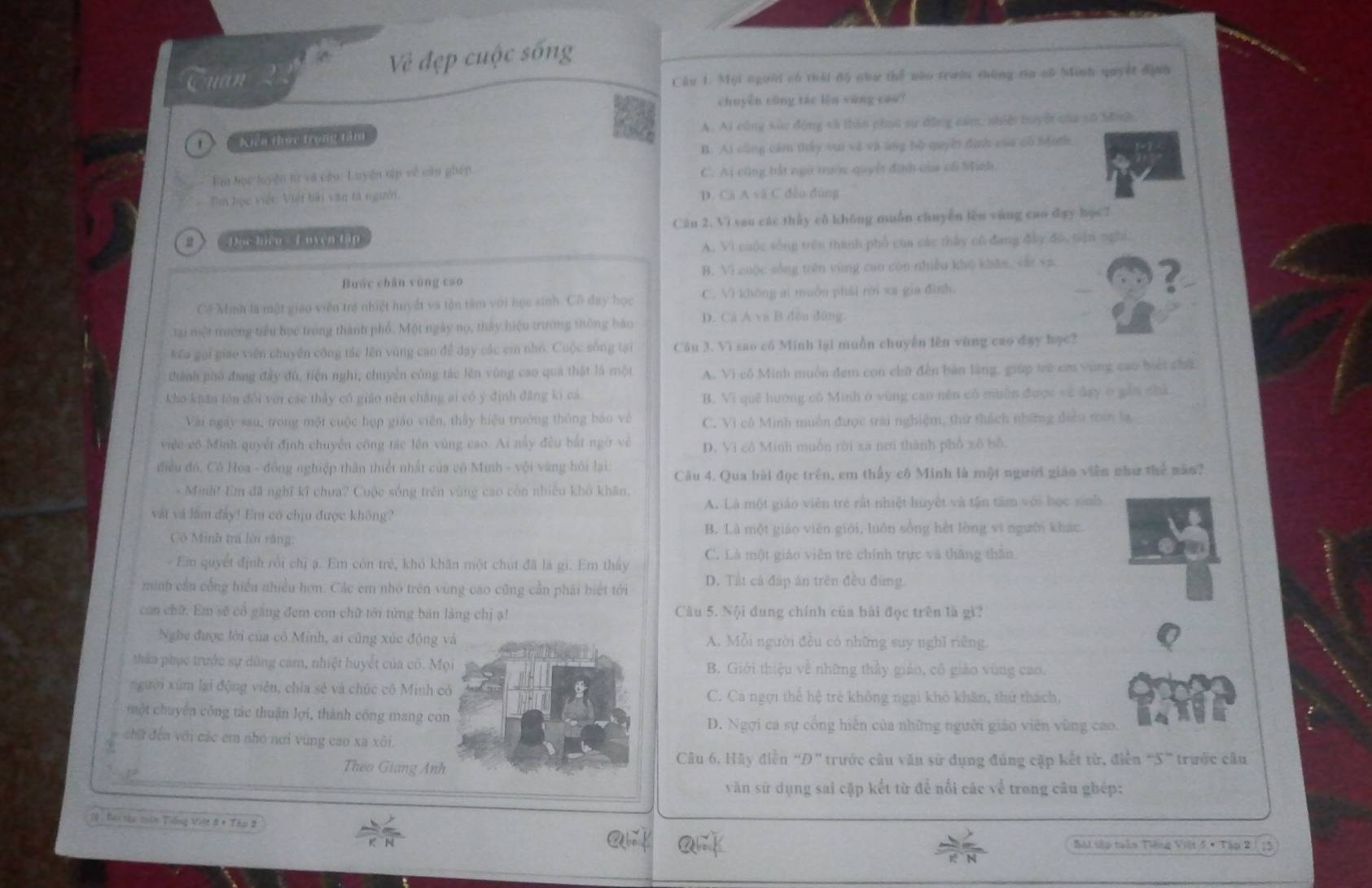 Về đẹp cuộc sống
Quản
Cầu 1. Mội người có thái độ như thể nào trườn thùng tia có Minh quyết địnn
chuyền cũng tác lên sàng caa?
Kiểu thực trọng tâm A. Ai cũng xức động và thản phục sự động căm, nhiệ huyết của số hôh
B. At cũng cảm thấy vui về và ang bộ quyền định của có Mnth.
Eim học tuyện từ và cáu: Luyện túp về cầu ghép C. Ai cũng bắt ngữ trước quyết định của có Minh
Tm học việt: Việt bài văn tà người D. Cá A và C đều dùng
u Độc hiện -  L uyện tập Cân 2. Vì sao các thủy cô không muốn chuyên lèn vùng cao đay học7
A. Vì cuộc sống trên thành phổ của các thấy có đang đây độ, tên ngời,
Buớc chǎn vòng cáo B. Vì cuộc sống trên vùng cao còn nhiều kho khǎn vài vz
?
Cề Minh là một giáo viên trẻ nhiệt huyết và tận tâm với học sinh. Cô đay học C. Vì không ai muồn phải rời xa gia đình.
tại một trường tiểu học trong thành phố. Một ngày nọ, thảy hiệu trường thông bào D. Cá A va B đều dùng
Kếa gọi giáo viên chuyển công tác lên vùng cao để dạy các cm nhỏ. Cuộc sông tại Câu 3. Vì sao cô Minh lại muồn chuyễn lên vùng cao đạy học?
thành phố đang đây đù, tiến nghi, chuyển công tác lên vùng cao quả thật là một A. Vi cô Minh muôn đem con chữ đến bản làng, giúp trẻ em vùng cao biết chấ
kho khăn lôn đổi với các thảy cô giáo nên chẳng ai có ý định đẳng ki cả
B. Vi quê hướng cô Minh ở vùng cao nền có muồn được về đạy ở gần chà
Vài ngày sau, trong một cuộc họp giáo viên, thấy hiệu trưởng thông báo về C. Vi cô Minh muồn được trai nghiệm, thứ thách những đecu mới lạ
việc cô Minh quyết định chuyên công tác lên vùng cao. Ai này đều bắt ngờ về D. Vi cô Minh muồn rời xa nơi thành phổ xô bố.
điều đó, Cô Hoa - đồng nghiệp thân thiết nhất của có Minh - vội vàng hội lại: Câu 4. Qua bài đọc trên, em thấy cô Minh là một người giáo viên như thể năo?
* Minh! Em đã nghĩ kĩ chưa? Cuộc sống trên vùng cao còn nhiều khô khân.
vật và lam đây! Em có chịu được không? A. Là một giáo viên trẻ rất nhiệt huyết và tận tâm với học sinh
Cô Minh trá lờn răng: B. Là một giáo viên giới, luôn sống hèt lòng vì ngưồi khác.
- Em quyết định rồi chị ạ. Em còn trẻ, khỏ khăn một chút đã là gi. Em thấy C. Là một giáo viên trẻ chính trực và thăng thân
minh cần cổng hiển nhiều hơn. Các em nhỏ trên vùng cao cũng cần phải biết tới D. Tất cả đáp án trên đều đứng
con chữ. Em sẽ cổ găng đem con chữ tới từng bản làng chị ạ! Câu 5. Nội dung chính của bài đọc trên là gì?
Nghe được lới của cô Minh, ai cũng xúc độngA. Mỗi người đều có những suy nghĩ riêng.
thầa phục trước sự dùng cam, nhiệt huyết của có. M B. Giới thiệu về những thầy giáo, cô giáo vùng cao.
người xúm lại động viên, chia sẻ và chức cô Minh C. Ca ngợi thể hệ trẻ không ngại khỏ khân, thứ thách,
một chuyến công tác thuận lợi, thành công mang cD. Ngợi ca sự cổng hiên của những người giáo viên vùng cao.
chữ đến với các em nhó nơi vùng cao xa xôi.
Theo Giang An
Câu 6. Hãy điễn “Đ” trước câu văn sử dụng đúng cập kết từ, điễn “S” trước câu
văn sử dụng sai cặp kết từ để nổi các về trong câu ghép:
1ộ: Bái thi tin Tiếng Việt 8 + Tập 2
Bài tập tuần Tiếng Việt 5 # Tập 2 13