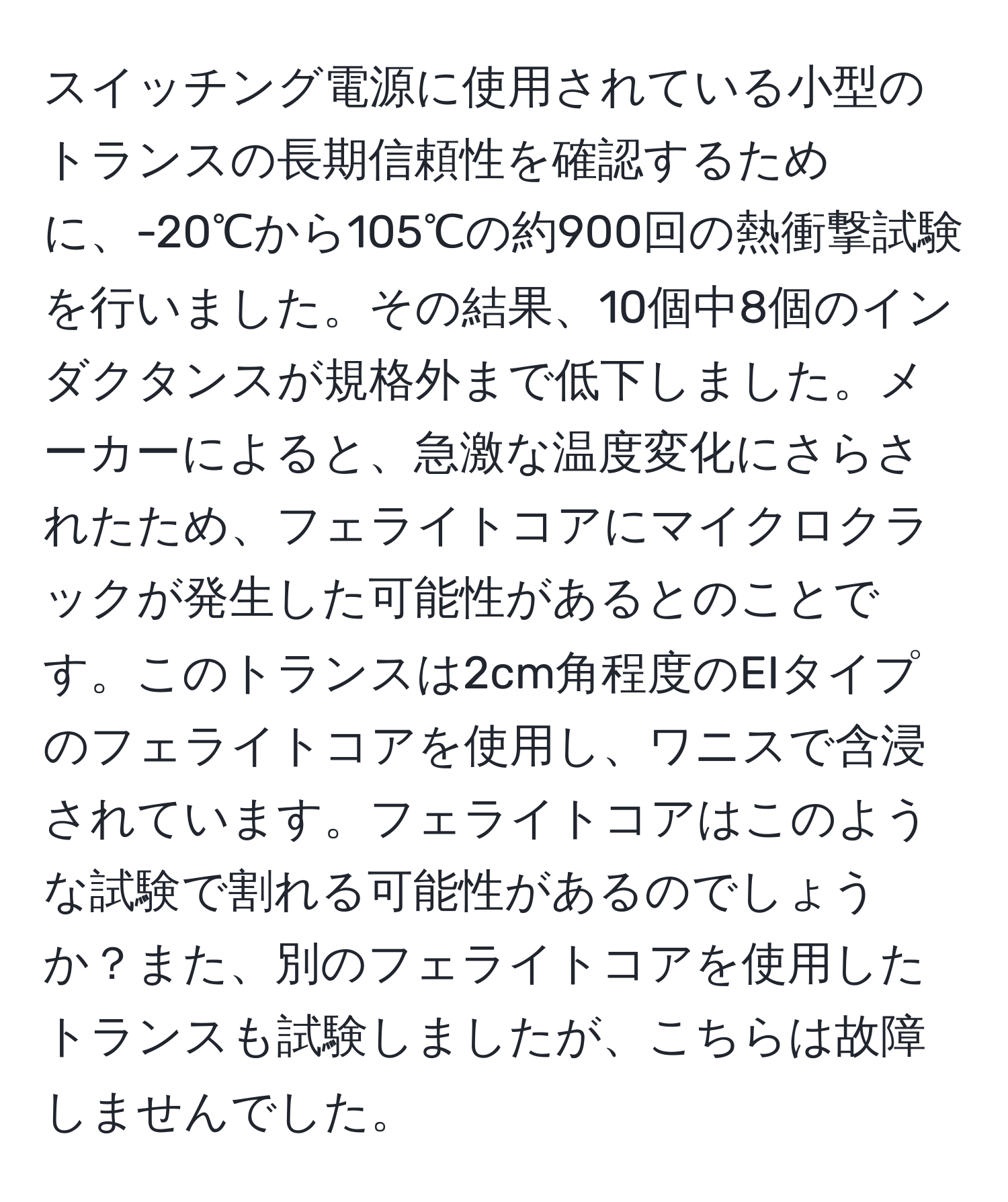 スイッチング電源に使用されている小型のトランスの長期信頼性を確認するために、-20℃から105℃の約900回の熱衝撃試験を行いました。その結果、10個中8個のインダクタンスが規格外まで低下しました。メーカーによると、急激な温度変化にさらされたため、フェライトコアにマイクロクラックが発生した可能性があるとのことです。このトランスは2cm角程度のEIタイプのフェライトコアを使用し、ワニスで含浸されています。フェライトコアはこのような試験で割れる可能性があるのでしょうか？また、別のフェライトコアを使用したトランスも試験しましたが、こちらは故障しませんでした。