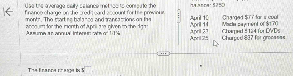 Use the average daily balance method to compute the balance: $260
finance charge on the credit card account for the previous :
month. The starting balance and transactions on the April 10 Charged $77 for a coat
account for the month of April are given to the right. April 14 Made payment of $170
Assume an annual interest rate of 18%. April 23 Charged $124 for DVDs
April 25 Charged $37 for groceries
The finance charge is $□.