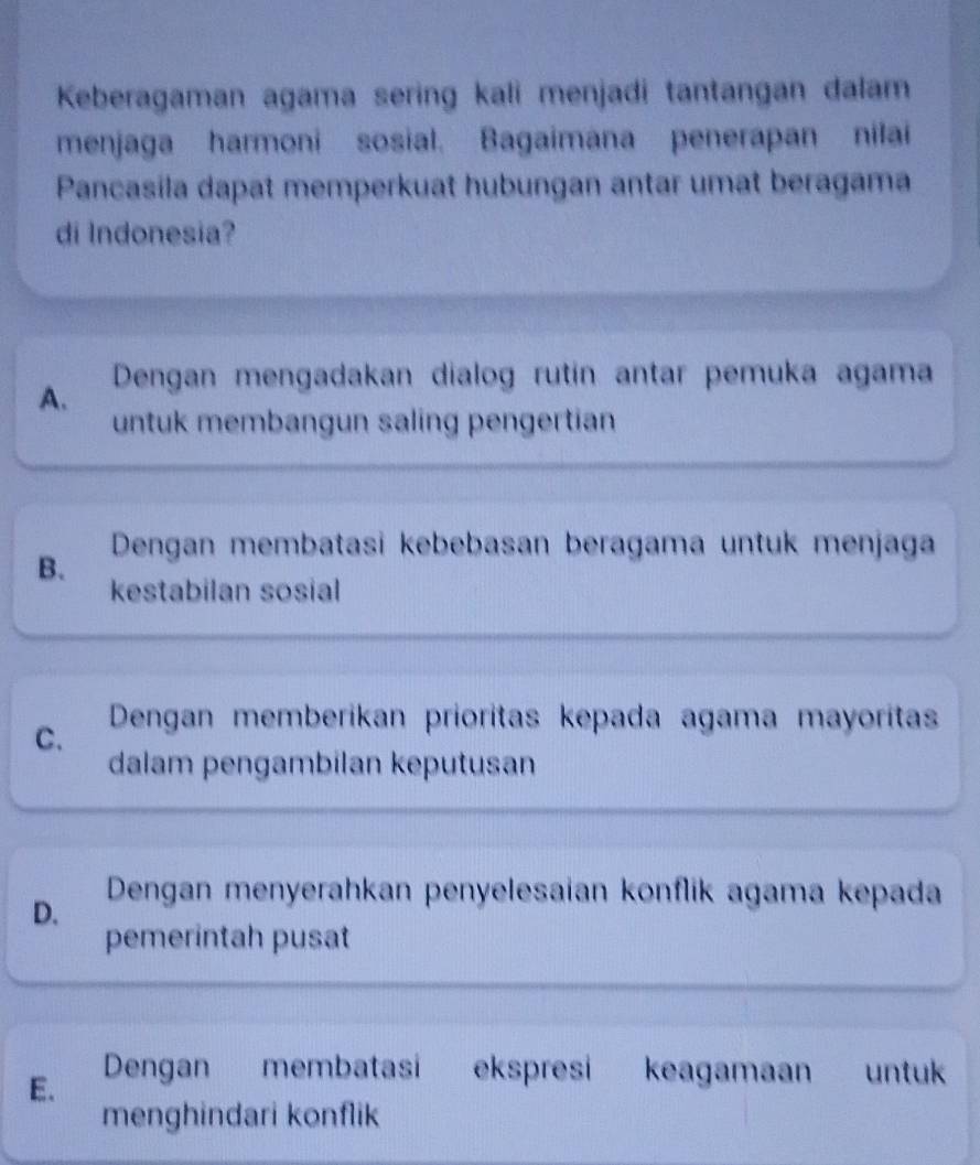 Keberagaman agama sering kali menjadi tantangan dalam
menjaga harmoni sosial. Bagaimana penerapan nilai
Pancasila dapat memperkuat hubungan antar umat beragama
di Indonesia?
A. Dengan mengadakan dialog rutín antar pemuka agama
untuk membangun saling pengertian
B. Dengan membatasi kebebasan beragama untuk menjaga
kestabilan sosial
C. Dengan memberikan prioritas kepada agama mayoritas
dalam pengambilan keputusan
D.
Dengan menyerahkan penyelesaian konflik agama kepada
pemerintah pusat
E. Dengan membatasi ekspresi keagamaan untuk
menghindari konflik