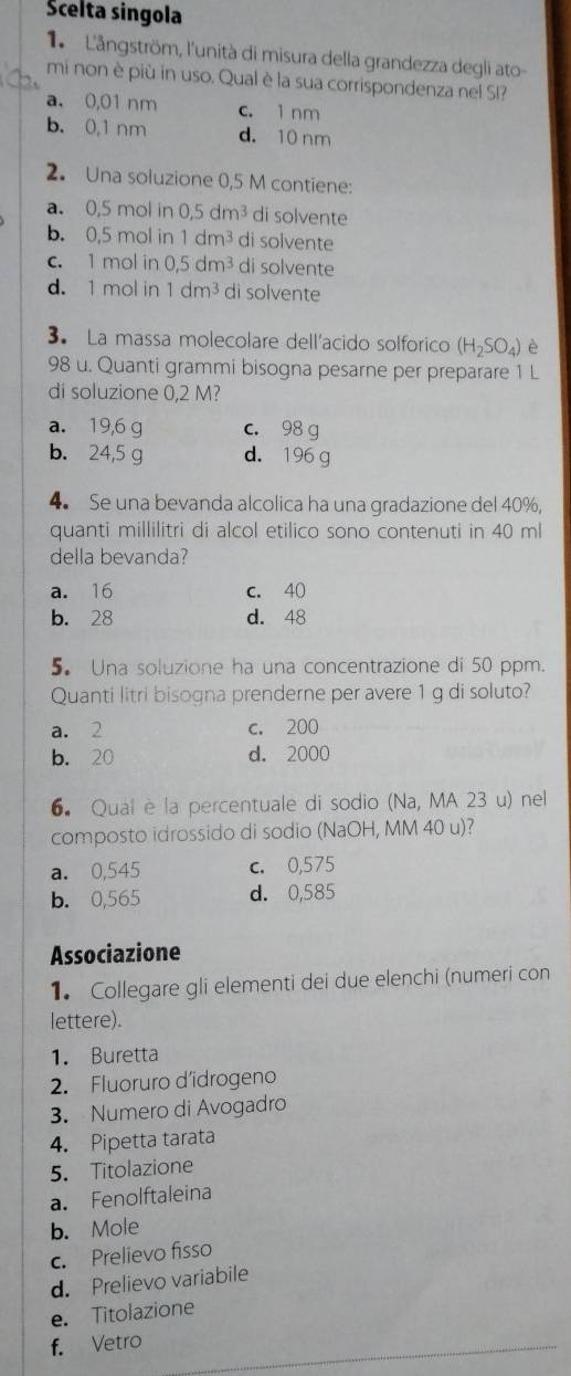 Scelta singola
1  L'ångström, l'unità di misura della grandezza degli ato-
mi non è più in uso. Qual è la sua corrispondenza nel SI?
a. 0,01 nm c. 1 nm
b. 0,1 nm d. 10 nm
2. Una soluzione 0,5 M contiene:
a. 0,5 mol in 0.5dm^3 di solvente
b. 0,5 mol in 1dm^3 di solvente
c. 1 mol in 0,5dm^3 di solvente
d. 1 mol in 1dm^3 di solvente
3. La massa molecolare dell'acido solforico (H_2SO_4) è
98 u. Quanti grammi bisogna pesarne per preparare 1 L
di soluzione 0,2 M?
a. 19,6 g c. 98 g
b. 24,5 g d. 196g
4. Se una bevanda alcolica ha una gradazione del 40%,
quanti millilitri di alcol etilico sono contenuti in 40 ml
della bevanda?
a. 16 c. 40
b. 28 d. 48
5. Una soluzione ha una concentrazione di 50 ppm.
Quanti litri bisogna prenderne per avere 1 g di soluto?
a. 2 c. 200
b. 20 d. 2000
6. Qual è la percentuale di sodio (Na, MA 23 u) nel
composto idrossido di sodio (NaOH, MM 40 u)?
a. 0,545 c. 0,575
b. 0,565 d. 0,585
Associazione
1. Collegare gli elementi dei due elenchi (numeri con
lettere).
1. Buretta
2. Fluoruro d’idrogeno
3. Numero di Avogadro
4. Pipetta tarata
5. Titolazione
a. Fenolftaleina
b. Mole
c. Prelievo fisso
d. Prelievo variabile
e. Titolazione
f. Vetro