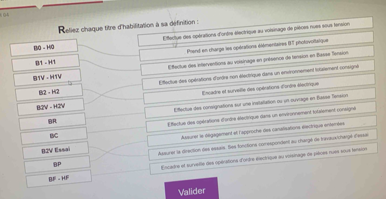 104
Reliez chaque titre d'habilitation à sa définition :
B0-H0 Effectue des opérations d'ordre électrique au voisinage de pièces nues sous tension
B1-H1 Prend en charge les opérations élémentaires BT photovoltaïque
B1V-H1V Effectue des interventions au voisinage en présence de tension en Basse Tension
B2-H2 Effectue des opérations d'ordre non électrique dans un environnement totalement consigné
B2V-H2V Encadre et surveille des opérations d'ordre électrique
0 Effectue des consignations sur une installation ou un ouvrage en Basse Tension
ac Effectue des opérations d'ordre électrique dans un environnement totalement consigné
B2V Essai Assurer le dégagement et l'approche des canalisations électrique enterrées
Assurer la direction des essais. Ses fonctions correspondent au chargé de travaux/chargé d'essai
BP
Encadre et surveille des opérations d'ordre électrique au voisinage de pièces nues sous tension
BF-HF
Valider