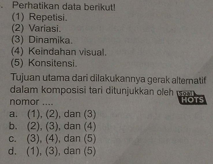 Perhatikan data berikut!
(1) Repetisi.
(2) Variasi.
(3) Dinamika.
(4) Keindahan visual.
(5) Konsitensi.
Tujuan utama dari dilakukannya gerak alternatif
dalam komposisi tari ditunjukkan oleh s 
nomor .... HOTS
a. (1),(2) , dan (3)
b. (2),(3) , dan (4)
C. (3),(4) , dan (5)
d. (1),(3) , dan (5)