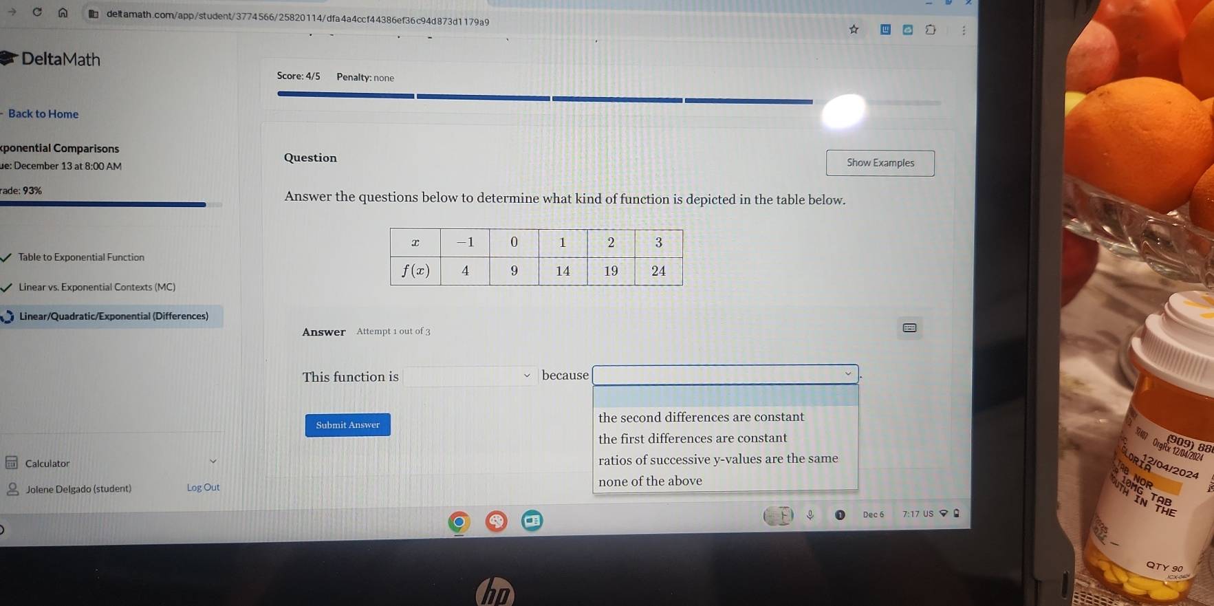 DeltaMath
Score: 4/5 Penalty: none
- Back to Home
éponential Comparisons
Question
de: December 13 at 8:00 AM Show Examples
rade: 93% Answer the questions below to determine what kind of function is depicted in the table below.
Table to Exponential Function
Linear vs. Exponential Contexts (MC)
Linear/Quadratic/Exponential (Differences)
Answer Attempt 1 out of 3
This function is because
the second differences are constant
Submit Answer
the first differences are constant
909)88
OrgRx 12/04/2024
Calculator ratios of successive y-values are the same
2/04/2024
none of the above
Jolene Delgado (student) Log Out
Dec 6 7:17 US マ